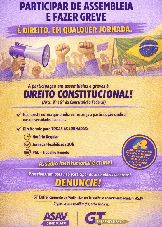 Cartaz vertical com fundo amarelo claro e roxo claro, decorado com desenhos de mãos erguidas e punhos fechados, megafone e bandeira do Brasil. Em letras roxas, o texto: "Participar de assembleia e fazer greve é direito. Em qualquer jornada. A participação em assembleias e greves é um direito constitucional! (artigos oitavo e nono da Constituição Federal). Não existe norma que proíba ou restrinja a participação sindical nas universidades federais. Direito vale para todas as jornadas: horário regular, jornada flexibilizada de 30 horas ou PGD (trabalho remoto). Assédio institucional é crime! Pressionaram para não participar de assembleia ou greve? DENUNCIE! Grupo Permanente de Enfrentamento às Violências no Trabalho e Adoecimento Mental - ASAV. Sigilo, escuta, qualificação, ação sindical. ASAV Sindicato e GT Enfrentamento".