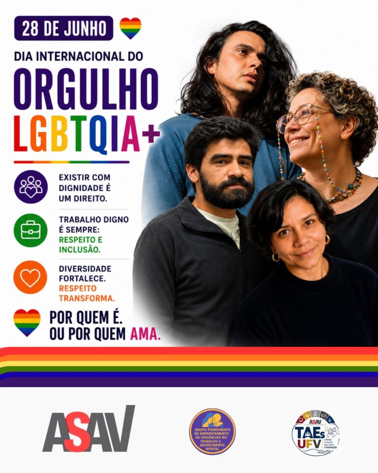 Sobre fundo branco, e de cima para baixo, fotos sobrepostas de: Nayan, Beatriz, Thales e Aline. Nayan é um homem jovem de pele clara, cabelos longos ondulados e pretos, olhos pretos e lábios grossos; ele usa camisa azul e olha para a direita. Beatriz é uma mulher de meia-idade, pele clara, cabelos curtos e cacheados, olhos verdes, usa óculos com corrente de miçangas coloridas e sorri com covinhas nas bochechas; ela olha para a esquerda. Thales é um homem jovem, cabelos, barba, bigode e olhos pretos e nariz largo; ele olha na nossa direção e tem a fisionomia séria. Aline é uma mulher de meia-idade de pele parda, cabelos lisos na altura do queixo castanhos, olhos castanhos e nariz largo; ela usa brincos dourados de argola e olha na nossa direção. À direita das fotos, o texto em letras multicoloridas: 28 de junho, dia internacional do orgulho LGBTQIA+. Existir com dignidade é um direito. Trabalho digno é sempre: respeito e inclusão. Diversidade fortalece, respeito transforma. Por quem é. Ou por quem ama". Abaixo do texto, uma faixa com as cores do arco-íris de lado a lado da imagem e, abaixo dela, as logos da campanha de valorização dos Taes da UFV, a logo da Asav Sindicato e a logo do GT Enfrentamento. Há vários corações multicoloridos espalhados pela imagem.